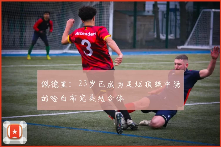佩德里：23岁已成为足坛顶级中场的哈白布完美结合体